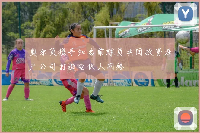 奥尔莫携手知名前球员共同投资房产公司打造合伙人网络