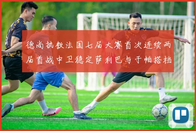德尚执教法国七届大赛首次连续两届首战中卫稳定萨利巴与于帕搭档