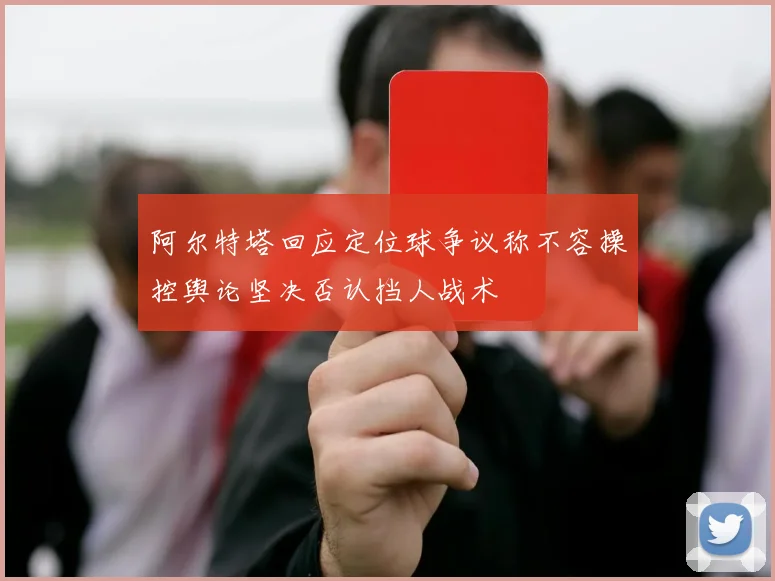 阿尔特塔回应定位球争议称不容操控舆论坚决否认挡人战术