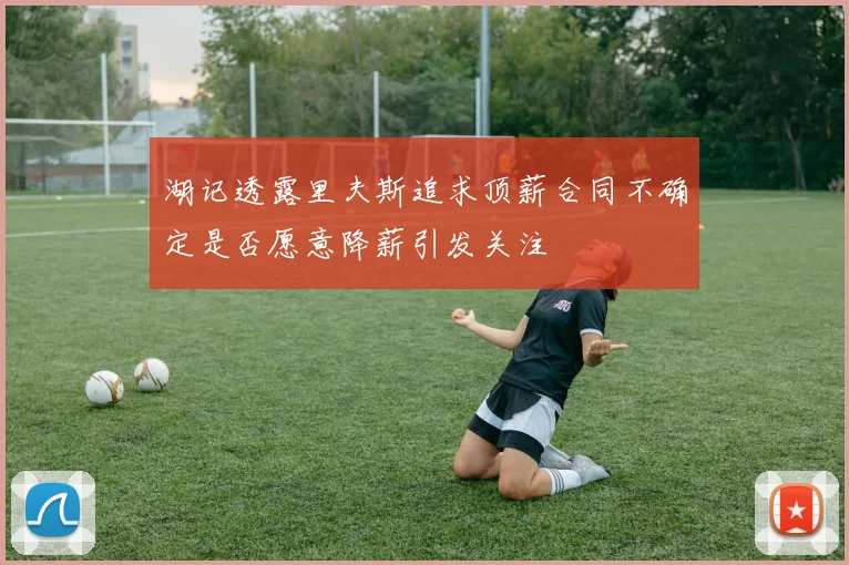 湖记透露里夫斯追求顶薪合同不确定是否愿意降薪引发关注