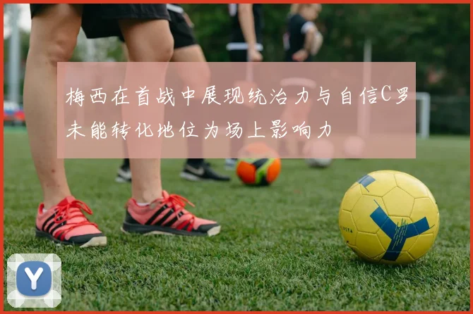 梅西在首战中展现统治力与自信C罗未能转化地位为场上影响力