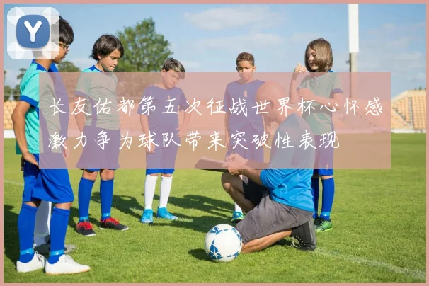 长友佑都第五次征战世界杯心怀感激力争为球队带来突破性表现