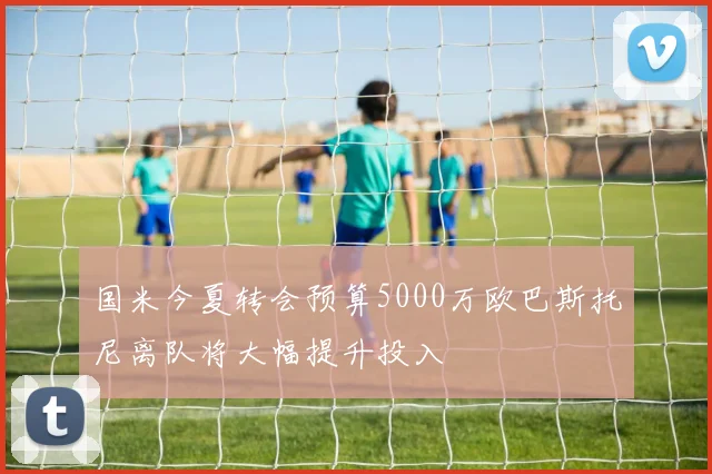 国米今夏转会预算5000万欧巴斯托尼离队将大幅提升投入