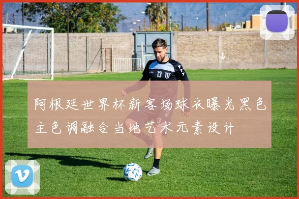 阿根廷世界杯新客场球衣曝光黑色主色调融合当地艺术元素设计