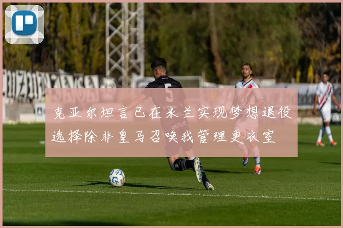 克亚尔坦言已在米兰实现梦想退役选择除非皇马召唤我管理更衣室