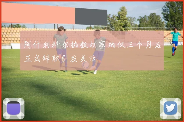 阿什利科尔执教切塞纳仅三个月后正式辞职引发关注