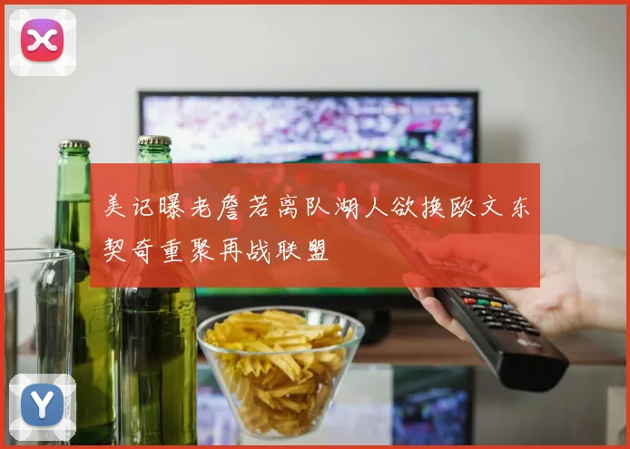 美记曝老詹若离队湖人欲换欧文东契奇重聚再战联盟