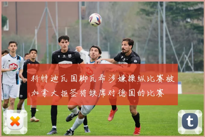 科特迪瓦国脚瓦希涉嫌操纵比赛被加拿大拒签将缺席对德国的比赛