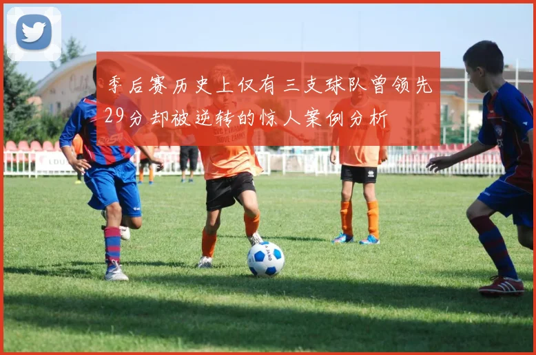 季后赛历史上仅有三支球队曾领先29分却被逆转的惊人案例分析