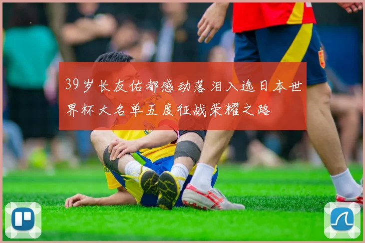 39岁长友佑都感动落泪入选日本世界杯大名单五度征战荣耀之路