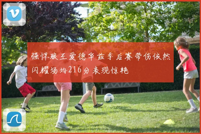 强悍狼王爱德华兹季后赛带伤依然闪耀场均216分表现惊艳