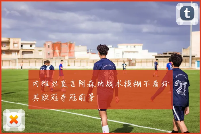 内维尔直言阿森纳战术模糊不看好其欧冠夺冠前景